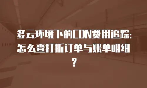 多云环境下的CDN费用追踪：怎么查打折订单与账单明细？