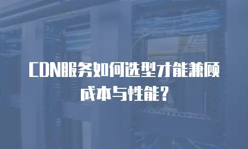 CDN服务如何选型才能兼顾成本与性能？