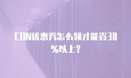 CDN优惠券怎么领才能省30%以上？