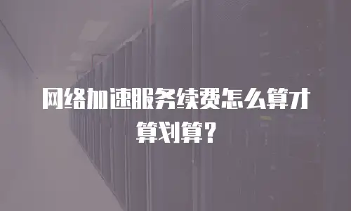 网络加速服务续费怎么算才算划算？