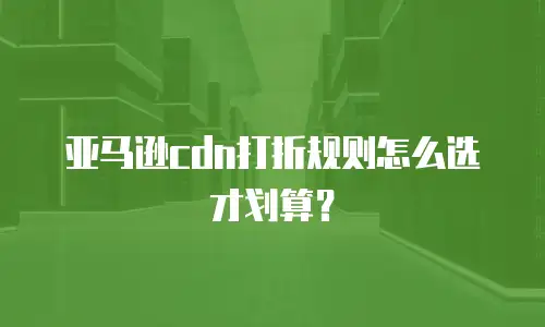 亚马逊cdn打折规则怎么选才划算？