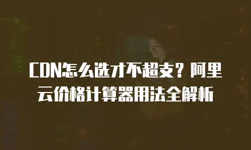 CDN怎么选才不超支？阿里云价格计算器用法全解析