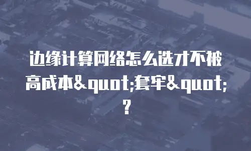 边缘计算网络怎么选才不被高成本"套牢"？