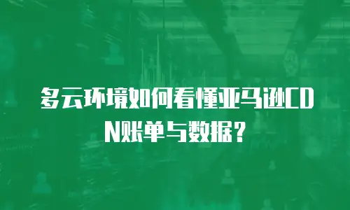 多云环境如何看懂亚马逊CDN账单与数据？
