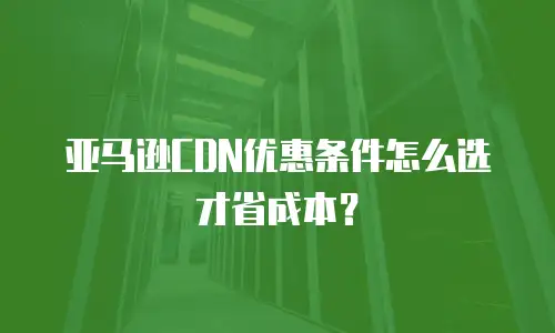 亚马逊CDN优惠条件怎么选才省成本？