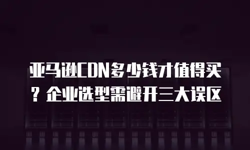亚马逊CDN多少钱才值得买？企业选型需避开三大误区