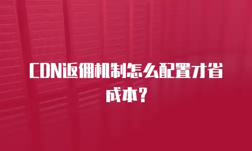 CDN返佣机制怎么配置才省成本？
