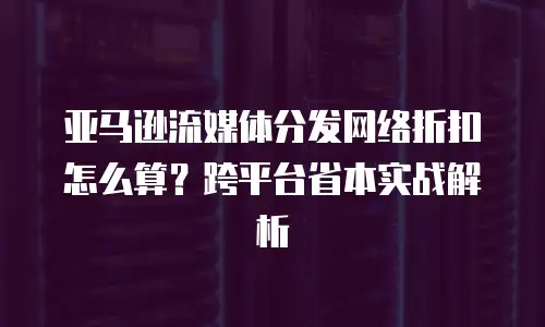 亚马逊流媒体分发网络折扣怎么算？跨平台省本实战解析
