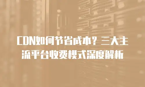CDN如何节省成本？三大主流平台收费模式深度解析
