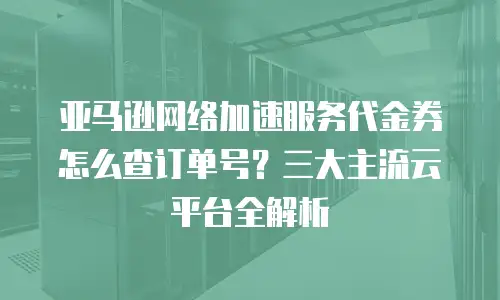 亚马逊网络加速服务代金券怎么查订单号？三大主流云平台全解析