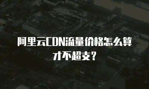 阿里云CDN流量价格怎么算才不超支？