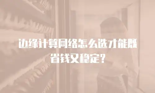 边缘计算网络怎么选才能既省钱又稳定？
