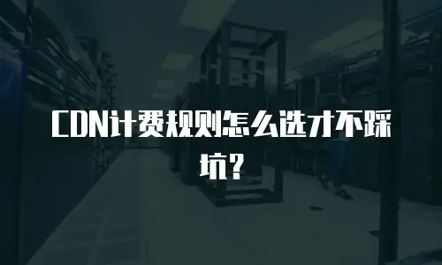 CDN计费规则怎么选才不踩坑？