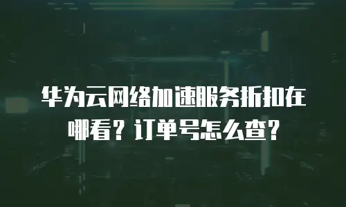 华为云网络加速服务折扣在哪看？订单号怎么查？