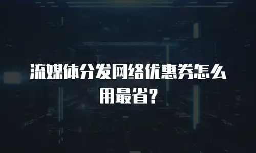 流媒体分发网络优惠券怎么用最省？