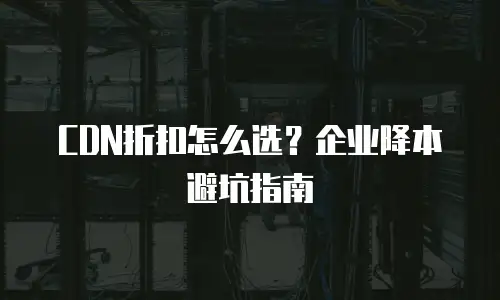 CDN折扣怎么选？企业降本避坑指南