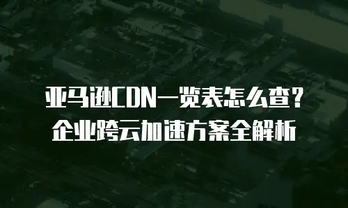 亚马逊CDN一览表怎么查？企业跨云加速方案全解析