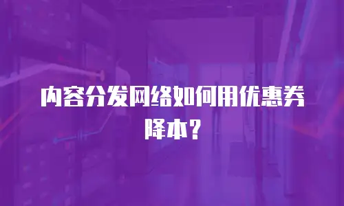 内容分发网络如何用优惠券降本？