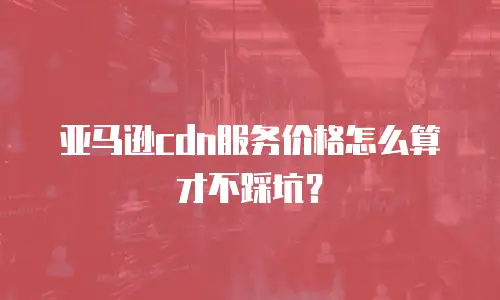 亚马逊cdn服务价格怎么算才不踩坑？