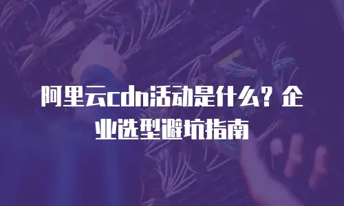 阿里云cdn活动是什么？企业选型避坑指南
