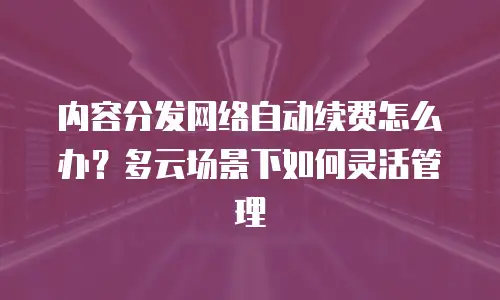 内容分发网络自动续费怎么办？多云场景下如何灵活管理