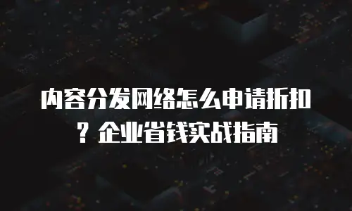内容分发网络怎么申请折扣？企业省钱实战指南