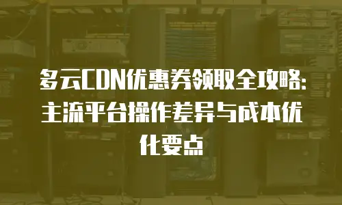 多云CDN优惠券领取全攻略：主流平台操作差异与成本优化要点
