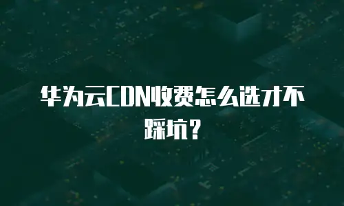 华为云CDN收费怎么选才不踩坑？