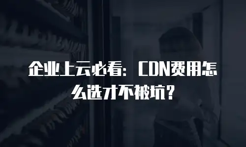 企业上云必看：CDN费用怎么选才不被坑？