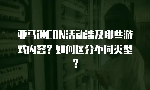 亚马逊CDN活动涉及哪些游戏内容？如何区分不同类型？