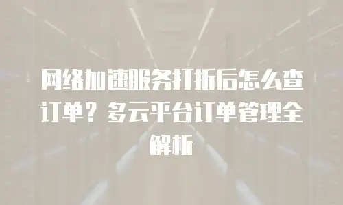 网络加速服务打折后怎么查订单？多云平台订单管理全解析