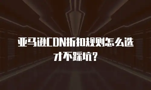亚马逊CDN折扣规则怎么选才不踩坑？