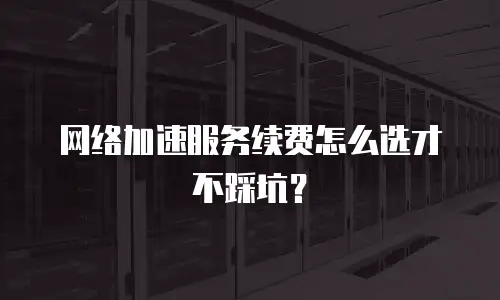 网络加速服务续费怎么选才不踩坑？