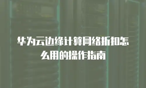 华为云边缘计算网络折扣怎么用的操作指南