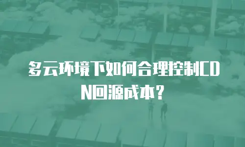 多云环境下如何合理控制CDN回源成本？