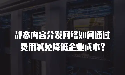 静态内容分发网络如何通过费用减免降低企业成本？
