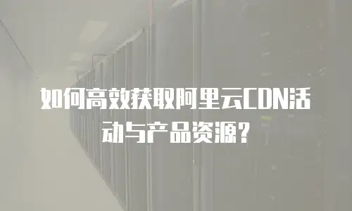 如何高效获取阿里云CDN活动与产品资源？