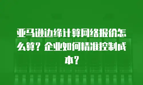 亚马逊边缘计算网络报价怎么算？企业如何精准控制成本？