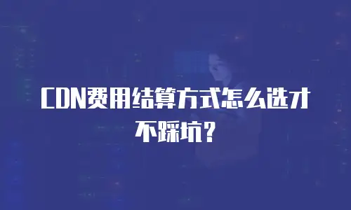 CDN费用结算方式怎么选才不踩坑？