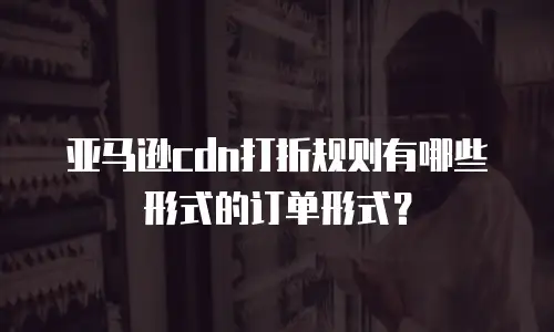 亚马逊cdn打折规则有哪些形式的订单形式？