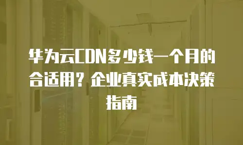 华为云CDN多少钱一个月的合适用？企业真实成本决策指南