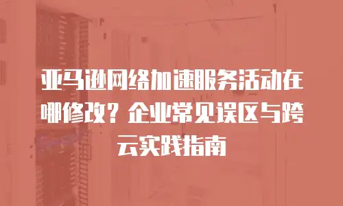 亚马逊网络加速服务活动在哪修改？企业常见误区与跨云实践指南