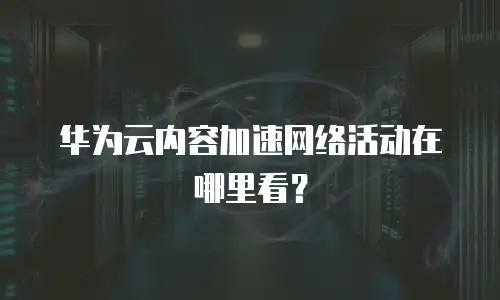 华为云内容加速网络活动在哪里看？