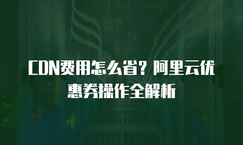 CDN费用怎么省？阿里云优惠券操作全解析