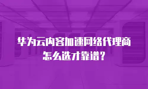 华为云内容加速网络代理商怎么选才靠谱？