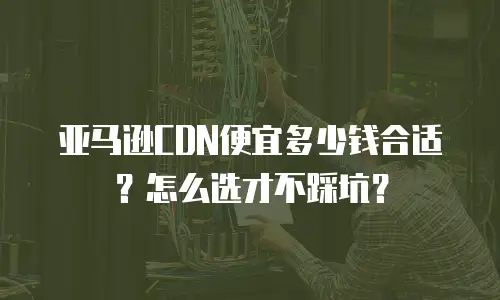亚马逊CDN便宜多少钱合适？怎么选才不踩坑？
