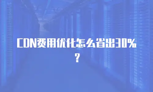 CDN费用优化怎么省出30%？