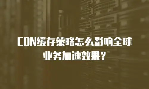 CDN缓存策略怎么影响全球业务加速效果？