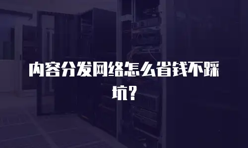 内容分发网络怎么省钱不踩坑？