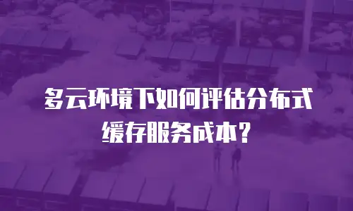 多云环境下如何评估分布式缓存服务成本？